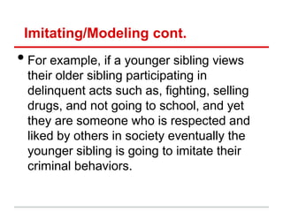 Imitating/Modeling cont.
• For example, if a younger sibling views
 their older sibling participating in
 delinquent acts such as, fighting, selling
 drugs, and not going to school, and yet
 they are someone who is respected and
 liked by others in society eventually the
 younger sibling is going to imitate their
 criminal behaviors.
 