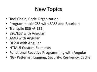 New Topics
• Tool Chain, Code Organization
• Asset pipeline hooks
• Programmable CSS with SASS and Bourbon
• Transpile ES6  ES5
• ES6/ES7 with Angular
• AMD with Angular
• DI 2.0 with Angular
• HTML5 Custom Elements
• Functional Reactive Programming with Angular
• NG- Patterns : Logging, Security, Resiliency, Cache
 