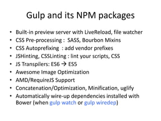 Gulp and its NPM packages
• Built-in preview server with LiveReload, file watcher
• CSS Pre-processing : SASS, Bourbon Mixins
• CSS Autoprefixing : add vendor prefixes
• JSHinting, CSSLinting : lint your scripts, CSS
• JS Transpilers: ES6  ES5
• Awesome Image Optimization, WebP
• AMD/RequireJS Support
• Concatenation/Optimization, Minification, uglify
• Automatically wire-up dependencies installed with
Bower (when gulp watch or gulp wiredep)
 