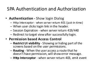 SPA Authentication and Authorization
• Authentication - Show login Dialog
– Http Interceptor - when server return 401 (just-in-time)
– When user clicks login link in the header.
– Session Expiration - when server return 419/440
– Redirect to target view after successfully login.
• Permission based Access Control
– Restrict UI visibility - Showing or hiding part of the
screens based on the user permissions.
– Routing - When the user access a route that he
doesn’t have permission, will show error message.
– Http Interceptor - when server return 403, emit event
 