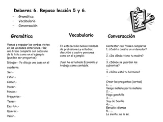 Deberes 6. Repaso lección 5 y 6. Gramática Vocabulario Conversación  Contestar con frases completas 1. ¿Cuánto cuesta un ordenador? ... 2. ¿De dónde viene tu madre? ... 3. ¿Dónde se guardan los cubiertos? ... 4. ¿Cómo está tu hermano? ... Crear las preguntas (cortas) 1.- ... Vengo mañana por la mañana 2.- ... Hago ganchillo 3.- ... Soy de Sevilla 4.- ... Estudio idiomas 5.- ... Lo siento, no lo sé. Conversación Vamos a repasar los verbos vistos en las unidades anteriores. Haz una frase completa con cada uno de la lista como en el ejemplo (pueden ser preguntas): Dibujar.- Yo dibujo una casa en el cuaderno. Ser.- Estar.- Comer.- Hacer.- Pensar.- Preguntar.- Tener.- Escribir.- Querer.- Venir.- Gramática Vocabulario En esta lección hemos hablado de profesiones y estudios, describe a cuatro personas como en el ejemplo: Juan ha estudiado Economía y trabaja como contable. 