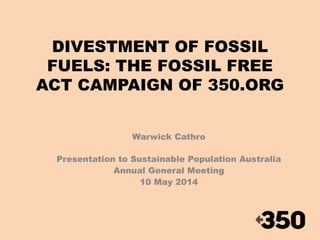 DIVESTMENT OF FOSSIL 
FUELS: THE FOSSIL FREE 
ACT CAMPAIGN OF 350.ORG 
Warwick Cathro 
Presentation to Sustainable Population Australia 
Annual General Meeting 
10 May 2014 
 