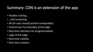 Summary:  CDN  is  an  extension  of  the  app
• Flexible  caching…
• …and  uncaching
• All  tail  sizes  should  perform  comparably!
• Control  over  functionality  at  the  edge
• Real  time  interfaces  for  programmability
• Logic  at  the  edge
• Real-­‐time  visibility
• Real-­‐time  analytics
 