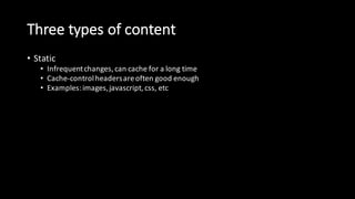 Three  types  of  content
• Static
• Infrequent  changes,  can  cache  for  a  long  time
• Cache-­‐control  headers  are  often  good  enough
• Examples:  images,  javascript,  css,  etc
• Dynamic
• Can’t  cache  at  all  – must  go  to  origin
• DSA  and  transport  optimization  is  key  for  performance
• Examples:  logins,  credit  card  transactions,  Ajax,  etc
• Event-­‐driven:
• Static,  but  unpredictably
• Cache-­‐control  headers  are  not  good  enough  on  their  own
• Examples:  news  stories,  wiki  pages,  user  comments,  sports  scores,  etc
 