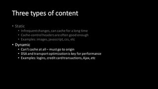 Three  types  of  content
• Static
• Infrequent  changes,  can  cache  for  a  long  time
• Cache-­‐control  headers  are  often  good  enough
• Examples:  images,  javascript,  css,  etc
• Dynamic
• Can’t  cache  at  all  – must  go  to  origin
• DSA  and  transport  optimization  is  key  for  performance
• Examples:  logins,  credit  card  transactions,  Ajax,  etc
• Event-­‐driven:
• Static,  but  unpredictably
• Cache-­‐control  headers  are  not  good  enough  on  their  own
• Examples:  news  stories,  wiki  pages,  user  comments,  sports  scores,  etc
 