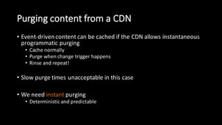 Purging  content  from  a  CDN
• Event-­‐driven  content  can  be  cached  if  the  CDN  allows  instantaneous  
programmatic  purging
• Cache  normally
• Purge  when  change  trigger  happens
• Rinse  and  repeat!
• Slow  purge  times  unacceptable  in  this  case
• We  need  instant purging
• Deterministic  and  predictable
 