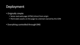 Deployment
• Originally  simple:
• Serve  root  web  page  (HTML)  direct  from  origin
• Point  static  assets  on  the  page  to  a  domain  owned  by  the  CDN
• Everything  controlled  through  DNS
 