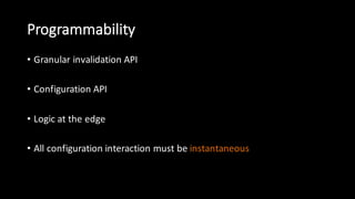 Programmability
• Granular  invalidation  API
• Configuration  API
• Logic  at  the  edge
• All  configuration  interaction  must  be  instantaneous
 