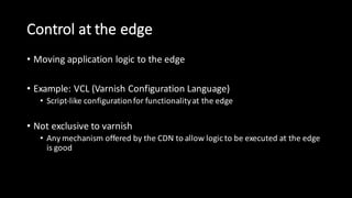 Control  at  the  edge
• Moving  application  logic  to  the  edge
• Example:  VCL  (Varnish  Configuration  Language)
• Script-­‐like  configuration  for  functionality  at  the  edge
• Not  exclusive  to  varnish
• Any  mechanism  offered  by  the  CDN  to  allow  logic  to  be  executed  at  the  edge  
is  good
 