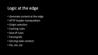 Logic  at  the  edge
• Generate  content  at  the  edge
• HTTP  header  manipulation
• Origin  selection
• Caching  rules
• Geo-­‐IP  rules
• Forcing  SSL
• Serving  stale  content  
• Etc,  etc,  etc
 
