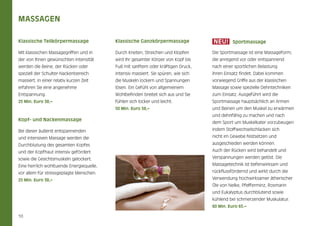 Massagen
NEU!

Klassische Teilkörpermassage

Klassische Ganzkörpermassage

Mit klassischen Massagegriffen und in

Durch Kneten, Streichen und Klopfen

Die Sportmassage ist eine Massageform,

der von Ihnen gewünschten Intensität

wird Ihr gesamter Körper von Kopf bis

die anregend vor oder entspannend

werden die Beine, der Rücken oder

Fuß mit sanftem oder kräftigen Druck,

nach einer sportlichen Belastung

speziell der Schulter-Nackenbereich

intensiv massiert. Sie spüren, wie sich

ihren Einsatz findet. Dabei kommen

massiert. In einer relativ kurzen Zeit

die Muskeln lockern und Spannungen

vorwiegend Griffe aus der klassischen

erfahren Sie eine angenehme

lösen. Ein Gefühl von allgemeinem

Massage sowie spezielle Dehntechniken

Entspannung.

Wohlbefinden breitet sich aus und Sie

zum Einsatz. Ausgeführt wird die

25 Min. Euro 38,–

fühlen sich locker und leicht.

Sportmassage hauptsächlich an Armen

50 Min. Euro 58,–

und Beinen um den Muskel zu erwärmen

Kopf- und Nackenmassage

Sportmassage

und dehnfähig zu machen und nach
dem Sport um Muskelkater vorzubeugen

Bei dieser äußerst entspannenden

indem Stoffwechselschlacken sich

und intensiven Massage werden die

nicht im Gewebe festsetzen und

Durchblutung des gesamten Kopfes

ausgeschieden werden können.

und der Kopfhaut intensiv gefördert

Auch der Rücken wird behandelt und

sowie die Gesichtsmuskeln gelockert.

Verspannungen werden gelöst. Die

Eine herrlich wohltuende Energiequelle,

Massagetechnik ist tiefenwirksam und

vor allem für stressgeplagte Menschen.

rückflussfördernd und wirkt durch die

25 Min. Euro 38,–

Verwendung hochwirksamer ätherischer
Öle von Nelke, Pfefferminz, Rosmarin
und Eukalyptus durchblutend sowie
kühlend bei schmerzender Muskulatur.
60 Min. Euro 65.–

10

 