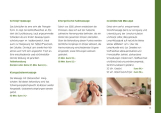 Schröpf-Massage

Energetische Fußmassage

Drainierende Massage

Das Schröpfen ist eine sehr alte Therapie­

Schon vor 5000 Jahren entdeckten die

Diese sehr sanfte, entspannende

form. Es regt den Zellstoffwechsel an, för-

Chinesen, dass sich auf der Fußsohle

Streichmassage dient zur Anregung und

dert die Durchblutung, baut angesammelte

zahlreiche Nervenpunkte befinden, die ein

Unterstützung der Lymphzirkulation

Schlacken ab und lindert Bewegungsein-

Abbild des gesamten Körpers darstellen.

und sorgt dafür, dass gestaute

schränkungen im Nackenbereich. Ideal

Über die Behandlung dieser Punkte werden

Lymphflüssigkeit auf natürliche Weise

auch zur Steigerung des Fettstoffwechsels

sämtliche Vorgänge im Körper aktiviert, die

wieder abfließen kann. Über die

bei Cellulite. Die Haut kann wieder herrlich

Harmonisierung verschiedenster Organe

Lymphkanäle wird das Gewebe von

atmen und fühlt sich angenehm frisch an.

eingestellt, sowie Störungen wirksam

Stoffwechsel-abbauprodukten und

Eine entschlackende und schönheitsför-

gelindert.

Fremdstoffen befreit. Vorhandene

dernde Wirkung ist garantiert.

25 Min. Euro 32,–

Schwellungen mildern sich, Stoffwechsel

Teilbehandlung

50 Min. Euro 52,–

und Entschlackung werden angeregt,

Rücken oder Beine 25 Min. Euro 42,–

die Immunabwehr gestärkt.
20 Min. Gesicht 	

Klangschalenmassage

Euro 34,–

50 Min. Beine/Ganzkörper	 Euro 58,–

Die Massage mit tibetanischen Klangschalen. Bei dieser Behandlung wird das
Schwingungsgleichgewicht im Körper wieder
her­ estellt. Muskelverkrampfungen werden
g
gelöst.
50 Min. Euro 74,–

11

 