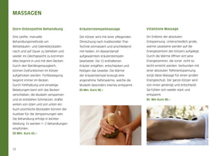 Massagen
Dorn-Osteopathie Behandlung

Kräuterstempelmassage

Vitalstone Massage

Eine sanfte, manuelle

Der Körper wird mit einer pflegenden

Ein Erlebnis der absoluten

Behandlungsmethode um

Ölmischung nach traditioneller Thai-

Entspannung. Unterschiedlich große,

Wirbelsäulen- und Gelenkblockaden

Technik einmassiert und anschließend

warme Lavasteine werden auf die

rasch und auf Dauer zu beheben und

mit heißen, im Wasserdampf

Energiezentren des Körpers aufgelegt.

wieder ins Gleichgewicht zu kommen.

aufgewärmten Kräuterstempeln

Durch die Wärme öffnen sich jene

Alles beginnt in und mit dem Becken.

bearbeitet. Die 12 enthaltenen

Energiezentren, die sonst nicht so

Durch den Beinlängenausgleich,

Kräuter entgiften, entschlacken und

leicht erreicht werden. Verbunden mit

können Dysfunktionen im Körper

festigen das Gewebe. Die Wärme

einer absoluten Tiefenentspannung,

aufgehoben werden. Fortbewegung

der Kräuterstempel erzeugt eine

sorgt diese Massage für einen großen

beginnt immer im Becken.

angenehme Tiefenwärme, welche die

Energieschub. Der ganze Körper wird

Durch Fehlhaltung und einseitige

Muskeln besonders intensiv entspannt.

von innen gereinigt und entschlackt.

Belastungen kann sich das Becken

85 Min. Euro 98,–

Sie fühlen sich wieder stark und

verschieben, die Muskeln verspannen

entspannt.

und es entstehen Schmerzen. Kräfte

85. Min Euro 98,–

wirken von oben und von unten ein.
Auch psychische Blockaden können der
Auslöser für die Verspannungen sein.
Die Behandlung erfolgt in leichter
Kleidung. Es werden 1 – 2 Behandlungen
empfohlen.
50 Min. Euro 65,–

12

 
