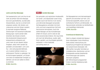 Lomi-Lomi nui massage

neU!

Candle massage

Die hawaiianische Lomi Lomi Nui ist viel

Die wertvollen und natürlichen Inhaltsstoffe

Die Massagekerzen sind dermatologisch

mehr als einfach NUR eine Massage.

von Karitè- und Kakaobutter sowie Honig

geprüft und verzichten auf Farb- und

Sie ist ein ganzheitliches, wundervolles

werden durch die Flamme in ein reiches

Konservierungsstoffe, ebenso wie auf

Körpererlebnis, das Sie so schnell nicht

und nährendes Massageöl verwandelt.

synthetische Parfüms und Mineralöle. Als

vergessen werden. Mit Händen und

Die Massagekerze verbreitet mit ihrem

Naturprodukte verbinden sie Wohlbefinden

Unterarmen wird der Körper massiert.

Licht und ihrem angenehmen Duft eine

und Hautpflege miteinander.

Es wechseln langsame fließende

harmonische Atmosphäre. Durch die

70 min. euro 80,–

Streichungen mit dynamisch kraftvollen

sanfte Massage und die Aromatherapie

Bewegungen. Damit werden tiefe

erfährt Ihr Körper und Ihr Geist ein alle

Schichten des Körpers erreicht.

Sinne berührendes Erlebnis. Ihre Haut fühlt

Die einsetzende Entspannung ist

sich nach der Behandlung sauber, glatt,

Gleich zu Beginn ertastet der Masseur

entsprechend umfassend und

frisch, genährt, von Feuchtigkeit getränkt,

Ihren individuellen Cranio-Rhythmus.

umso mehr Sie sich diesem Gefühl

verbessert in ihrer Elastizität

Seine präzise Untersuchung und

hingeben, desto mehr werden Sie

und samtig weich an.

Auswertung ermöglicht das Aufspüren

Craniosacral-Balancing

genießen und abschalten. Lomi Lomi

von körperinneren Blockaden. Mit

Nui - eine wirkungsvolle Methode,

Hilfe sanfter manueller Techniken an

um in seinem tiefsten Inneren zu

Schädelknochen, Membranen und am

verborgenen Themen zu gelangen. Sie

Bindegewebe werden bestehende

ist hervorragend geeignet, um Körper

Einschränkungen des Systems

und Geist von belastenden Energien zu

behutsam aufgelöst.

befreien und mit sich selbst ins Reine

Mit Tiefenentspannungsgarantie!

zu kommen.

Findet in leichter Bekleidung statt.

90 min. euro 95,–

50 min. euro 90,–

13

 