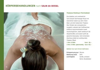 Körperbehandlungen nach Salin de Biosel
Thalassa Peeling & Thermalbad
Das beliebte und unerlässliche
Ganz-körper-Salzmassage-Ritual mit
natürlichen Salzen aus dem Toten
Meer und den bekannten ThalassoÖlen fördert den energetischen
Ausgleich, aktiviert den Stoffwechsel,
entfernt Hautunreinheiten sowie
Hautschüppchen, stärkt wiederum die
Abwehrkräfte und lockert sanft die
gesamte Muskulatur. Den krönenden
Abschluss bildet ein wohltuendes
Thalasso-Ölbad.
1 Pers. 50 Min.	

Euro 66,–

2 Pers. 50 Min. gleichzeitig	Euro 120,–

Wählen Sie nach Ihrem Befinden:
Entspannung pur: 	Zitrone
Belebung total: 	Zimt
Leichtigkeit:	
	

14

Vanille, schwere
Beine, Muskelkater

 