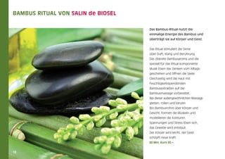 Bambus Ritual von Salin de Biosel			
Das Bambus-Ritual nutzt die
einmalige Energie des Bambus und
überträgt sie auf Körper und Geist.
Das Ritual stimuliert die Sinne
über Duft, Klang und Berührung.
Das diskrete Bambusaroma und die
speziell für das Ritual komponierte
Musik lösen das Denken vom Alltagsgeschehen und öffnen die Seele.
Gleichzeitig wird die Haut mit
Feuchtigkeitsspendenden
Bambusextrakten auf die
Bambusmassage vorbereitet.
Bei dieser außergewöhnlichen Massage
gleiten, rollen und tanzen
Bio-Bambusrohre über Körper und
Gesicht, formen die Muskeln und
modellieren die Konturen.
Spannungen und Stress lösen sich,
das Gewebe wird entstaut.
Der Körper wird leicht, der Geist
schöpft neue Kraft.
60 Min. Euro 85,–

18

 