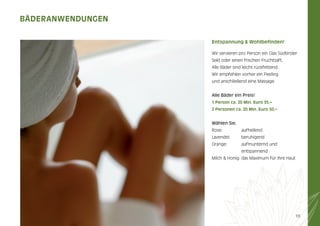 BÄDerAnWenDUnGen
entspannung & Wohlbeﬁnden!
Wir servieren pro Person ein Glas Südtiroler
Sekt oder einen frischen Fruchtsaft.
Alle Bäder sind leicht rückfettend.
Wir empfehlen vorher ein Peeling
und anschließend eine Massage.
Alle Bäder ein Preis!
1 Person ca. 20 min. euro 35,–
2 Personen ca. 20 min. euro 50,–

Wählen Sie:
Rose:

aufhellend

Lavendel:

beruhigend

Orange:

aufmunternd und
entspannend

Milch & Honig: das Maximum für Ihre Haut

19

 