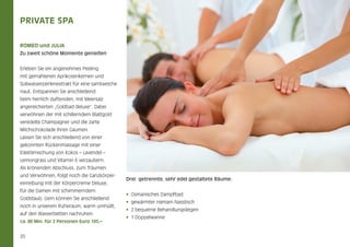 Private SPA
ROMEO und JULIA

.

Zu zweit schöne Momente genießen
Erleben Sie ein angenehmes Peeling
mit gemahlenen Aprikosenkernen und
Süßwasserperlenextrakt für eine samtweiche
Haut. Entspannen Sie anschließend
beim herrlich duftenden, mit Meersalz
angereicherten „Goldbad deluxe“. Dabei
verwöhnen der mit schillerndem Blattgold
veredelte Champagner und die zarte
Milchschokolade Ihren Gaumen.
Lassen Sie sich anschließend von einer
gekonnten Rückenmassage mit einer
Edelölmischung von Kokos – Lavendel –
Lemongrass und Vitamin E verzaubern.
Als krönenden Abschluss, zum Träumen
und Verwöhnen, folgt noch die Ganzkörpereinreibung mit der Körpercreme Deluxe,
für die Damen mit schimmerndem
Goldstaub. Gern können Sie anschließend
noch in unserem Ruheraum, warm umhüllt,
auf den Wasserbetten nachruhen.
ca. 80 Min. für 2 Personen Euro 195,–

20

Drei getrennte, sehr edel gestaltete Räume:
•  Osmanisches Dampfbad
•  gewärmter Hamam Nasstisch
•  2 bequeme Behandlungsliegen   
•  1 Doppelwanne

 