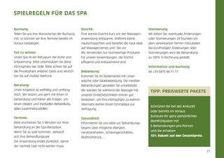 Spielregeln für das SPA
Buchung:

Dusche:

Stornierung:

Teilen Sie uns Ihre Wünsche bei der Buchung

Eine warme Dusche kurz vor der Massagen-

Wir bitten Sie, eventuelle Änderungen

mit, so können wir Ihre Termine bereits im

anwendung entspannt, entfernt kleine

oder Stornierungen 24 Stunden vor

Voraus bestätigen.

Hautschüppchen und bereitet die Haut ideal

dem vereinbarten Termin mitzuteilen.

auf Massagecremes und -öle vor.

Bei kurzfristigen Änderungen oder

Gut zu wissen:

Wir verwenden nur hochwertige Produkte

Stornierungen wird die Behandlung

Unser Spa ist ein Refugium der Ruhe und

für unsere Anwendungen, die höchst

zu 100% in Rechnung gestellt.

Entpannung. Bitte unterstützen Sie diese

pflegend und entspannend sind.

Atmosphäre der Stille. Bitte achten Sie auf

Information und Buchung:

die Privatsphäre anderer Gäste und verzich-

Bekleidung:

ten Sie auf mobile Telefone.

Kommen Sie im Bademantel mit Unter-

tel +39 0473 44 71 77

wäsche oder Badebekleidung. Die meisten
Beratung:

Behandlungen genießen Sie unbekleidet.

Unser Angebot ist vielfältig und umfang-

Wir werden Sie während der Massage mit

reich. Wir setzen uns gern mit Ihnen in

unseren Eindecktechniken immer gut

Verbindung und klären alle Fragen, um

bedecken, um Ihre Intimsphäre zu wahren.

einen idealen und inviduellen Behandlung-

Alternativ stehen Ihnen Einmalslips zur

splan zusammenzustellen.

Verfügung.

Termine:

Gesundheit:

Bitte erscheinen Sie 5 Minuten vor Ihrer

Informieren Sie uns bitte vor Behandlungs-

Behandlung an der Spa-Reception.

beginn über mögliche Allergien,

Wenn Sie zu spät kommen, verkürzt

Herzkrankheiten, Schwangerschaften,

sich Ihre Behandlungszeit.

Bluthochdruck ...

TIPP: Preiswerte PAKETE

Schnüren Sie bei der Ankunft
oder bereits im Voraus
Zuhause Ihr ganz persönliches
Wohlfühlpaket mit
5 Behandlungen pro Person
und Sie erhalten
10% Rabatt auf den Gesamtpreis.

Die Anwendung endet pünktlich, damit
der nächste Gast nicht warten muss.
21

 