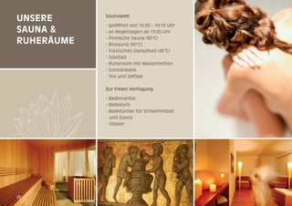 Unsere
sAUnA &
rUHerÄUme

saunawelt
- geöffnet von 15:00 – 19:15 Uhr
- an Regentagen ab 13:00 Uhr
- Finnische Sauna (90°C)
- Biosauna (60°C)
- Türkisches Dampfbad (45°C)
- Solebad
- Ruheraum mit Wasserbetten
- Sonnenbank
- Tee und Saftbar
Zur freien Verfügung
- Bademantel
- Badekorb
- Badetücher für Schwimmbad
und Sauna
- Slipper

22

22

 