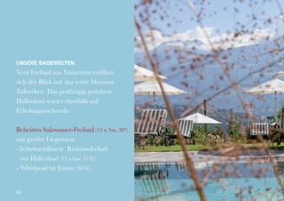 Unsere Badewelten

Vom Freibad aus Naturstein eröffnet
sich der Blick auf das weite Meraner
Talbecken. Das großzügig gestaltete
Hallenbad wartet ebenfalls auf
Erholungssuchende.
Beheiztes Salzwasser-Freibad (15 x 7m, 30°)
mit großer Liegewiese
- lichtdurchflutete Badelandschaft
mit Hallenbad (12 x 6m, 31°C)
- Whirlpool im Freien (36°C)

24

 