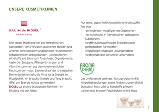 Unsere KosmetikLinien

Eine ideale Mischung von bio-energetischen
Substanzen, den Prinzipien asiatischer Medizin und
unseren Breitengraden angepassten, wunderschön
entspannenden Behandlungen. Die natürlichen

Nur reine, ausschließlich natürliche Inhaltsstoffe
Frei von:
- gentechnisch modifizierten Organismen
- tierischen und in Tierversuchen getesteten 	
Substanzen
-	 Paraffin,Mineralölen oder Erdölderivaten
- 	 synthetischen Farbstoffen
- 	 Propylenglykolhaltigen Lösungsmitteln
- Parabenhaltigen Konservierungsmitteln

Wirkstoffe wie Salze vom Toten Meer, Oligoelemente,
Algen der Bretagne, Pflanzensynergien und
Vitamine stammen aus dem unermesslichen
Reichtum der Natur. Basierend auf der chinesischen
Elemen­ enlehre steht die Yin & Yang Energie im
t
Mittelpunkt. Yin braucht Energie und Yang braucht
Hilfe, um Energie richtig zu verteilen!
biosel garantiert ökologische Reinheit – im
Einklang mit der Natur.

Das umfassende Wellness- Naturprogramm für
Körperbehandlungen sowie Problemzonen-Wickel.
Biologisch kontrollierte Rohstoffe pflegen,
nähren und bringen Feuchtigkeit in Ihre Haut.

5

 