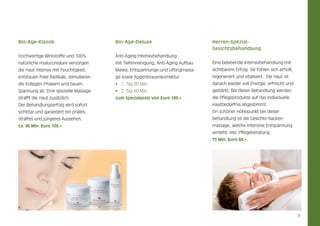 Bio-Age-Klassik

Bio-Age-Deluxe

Herren-SpezialGesichtsbehandlung

Hochwertige Wirkstoffe und 100%

Anti-Aging Intensivbehandlung

natürliche Hyaluronsäure versorgen

mit Tiefenreinigung, Anti-Aging Aufbau

Eine belebende Intensivbehandlung mit

die Haut intensiv mit Feuchtigkeit,

Maske, Entspannungs-und Liftingmassa-

sichtbarem Erfolg. Sie fühlen sich erholt,

entstauen freie Radikale, stimulieren

ge sowie Augenbrauenkorrektur

regeneriert und vitalisiert. Die Haut ist

die Kollagen-Phasern und bauen

•	 1. Tag 90 Min.

danach wieder voll Energie, erfrischt und

Spannung ab. Eine spezielle Massage

•	 2. Tag 60 Min.

gestärkt. Bei dieser Behandlung werden

strafft die Haut zusätzlich.

zum Spezialpreis von Euro 189,–

die Pflegeprodukte auf das individuelle

Der Behandlungserfolg wird sofort

Hautbedürfnis abgestimmt.

sichtbar und garantiert ein pralles,

Ein schöner Höhepunkt bei dieser

straffes und jüngeres Aussehen.

Behandlung ist die Gesichts-Nacken-

ca. 90 Min. Euro 109,–

massage, welche intensive Entspannung
verleiht, inkl. Pflegeberatung.
75 Min. Euro 84,–

7

 