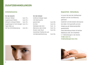 Zusatzbehandlungen
Schönheitsextras

Magnetfeld - Behandlung
für den Körper

In kurzer Zeit wird der Stoffwechsel

	   Euro 13,–

Entfernen lästiger Haare

aktiviert und die Durchblutung

	   Euro 10,–

(mit Warmwachs)

gefördert.

für das Gesicht
Wimpern färben	 	
Augenbrauen färben	

Wimpern & Brauen färben	 	   Euro 18,–

ganzes Bein	

	

  Euro 38,–

Außerdem sind die bessere Versorgung

Augenbrauen in Form bringen	  Euro 13,–

bis Knie	 	

	

  Euro 26,–

der Zellen mit Sauerstoff und eine

Tages Make-up

Oberlippe oder Kinn	

  Euro   8,–

Steigerung der Widerstandskräfte

mit Top Schminkberatung	 	   Euro 32,–

Bikinizone oder Achsel	

  Euro 16,–

gewährleistet.

Rücken oder Brust	 	

  Euro 34,–

Diese Behandlung findet mit leichter

Ganzkörper Peeling de Luxe
mit Meersalzölmischung	

  Euro 36,–

Bekleidung statt. Wir empfehlen
2 – 3 Behandlungen in der Woche.
10 Min. Euro 15,–
10 Behandlungen Euro 120,–

8

 