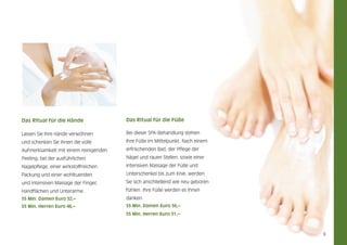 Das Ritual für die Hände

Das Ritual für die Füße

Lassen Sie Ihre Hände verwöhnen

Bei dieser SPA-Behandlung stehen

und schenken Sie ihnen die volle

Ihre Füße im Mittelpunkt. Nach einem

Aufmerksamkeit mit einem reinigenden

erfrischenden Bad, der Pflege der

Peeling, bei der ausführlichen

Nägel und rauen Stellen, sowie einer

Nagelpflege, einer wirkstoffreichen

intensiven Massage der Füße und

Packung und einer wohltuenden

Unterschenkel bis zum Knie, werden

und intensiven Massage der Finger,

Sie sich anschließend wie neu geboren

Handflächen und Unterarme.

fühlen. Ihre Füße werden es Ihnen

55 Min. Damen Euro 52,–

danken.

55 Min. Herren Euro 46,–

55 Min. Damen Euro 56,–
55 Min. Herren Euro 51,–

9

 