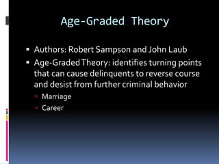 Age-Graded Theory

 Authors: Robert Sampson and John Laub
 Age-Graded Theory: identifies turning points
  that can cause delinquents to reverse course
  and desist from further criminal behavior
   Marriage
   Career
 