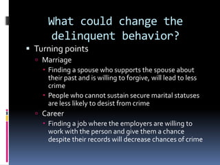 What could change the
       delinquent behavior?
 Turning points
   Marriage
     Finding a spouse who supports the spouse about
      their past and is willing to forgive, will lead to less
      crime
     People who cannot sustain secure marital statuses
      are less likely to desist from crime
   Career
     Finding a job where the employers are willing to
      work with the person and give them a chance
      despite their records will decrease chances of crime
 