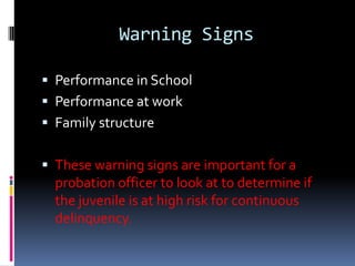 Warning Signs

 Performance in School
 Performance at work
 Family structure


 These warning signs are important for a
  probation officer to look at to determine if
  the juvenile is at high risk for continuous
  delinquency.
 