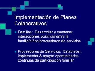 Implementación de Planes
Colaborativos
   Familias: Desarrollar y mantener
    interacciones positivas entre la
    familia/niños/proveedores de servicios

   Proveedores de Servicios: Establecer,
    implementar & apoyar oportunidades
    continuas de participación familiar
 
