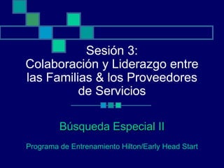 Sesión 3:
Colaboración y Liderazgo entre
las Familias & los Proveedores
          de Servicios

         Búsqueda Especial II
Programa de Entrenamiento Hilton/Early Head Start
 