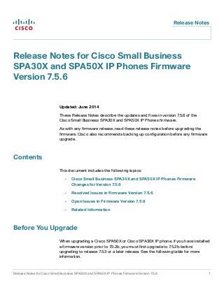 Release Notes 
Release Notes for Cisco Small Business 
SPA30X and SPA50X IP Phones Firmware 
Version 7.5.6 
Updated: June 2014 
These Release Notes describe the updates and fixes in version 7.5.6 of the 
Cisco Small Business SPA30X and SPA50X IP Phones firmware. 
As with any firmware release, read these release notes before upgrading the 
firmware. Cisco also recommends backing up configuration before any firmware 
upgrade. 
Contents 
This document includes the following topics: 
• Cisco Small Business SPA30X and SPA50X IP Phones Firmware 
Changes for Version 7.5.6 
• Resolved Issues in Firmware Version 7.5.6 
• Open Issues in Firmware Version 7.5.6 
• Related Information 
Before You Upgrade 
When upgrading a Cisco SPA50X or Cisco SPA30X IP phone, if you have installed 
a firmware version prior to 7.5.2b, you must first upgrade to 7.5.2b before 
upgrading to release 7.5.3 or a later release. See the following table for more 
information. 
Release Notes for Cisco Small Business SPA30X and SPA50X IP Phones Firmware Version 7.5.6 1 
 
