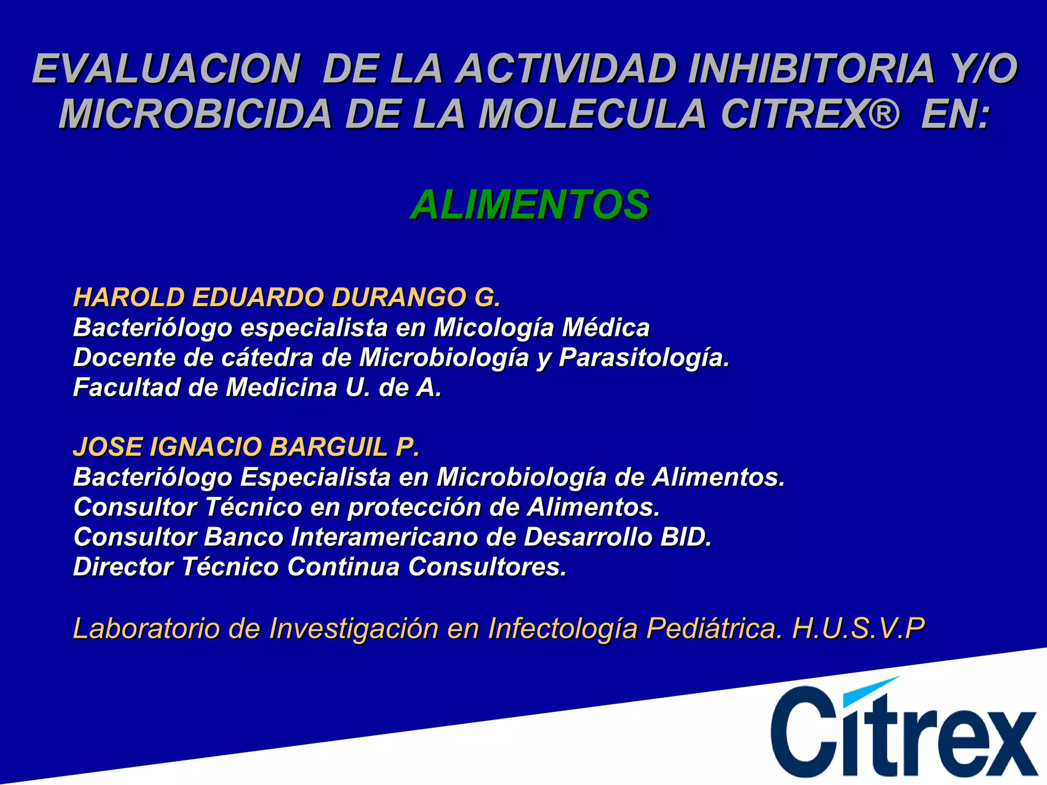 EVALUACION  DE LA ACTIVIDAD INHIBITORIA Y/O MICROBICIDA DE LA MOLECULA CITREX ®  EN:   ALIMENTOS HAROLD EDUARDO DURANGO G. Bacteriólogo especialista en Micología Médica Docente de cátedra de Microbiología y Parasitología. Facultad de Medicina U. de A. JOSE IGNACIO BARGUIL P. Bacteriólogo Especialista en Microbiología de Alimentos. Consultor Técnico en protección de Alimentos. Consultor Banco Interamericano de Desarrollo BID. Director Técnico Continua Consultores. Laboratorio de Investigación en Infectología Pediátrica. H.U.S.V.P 