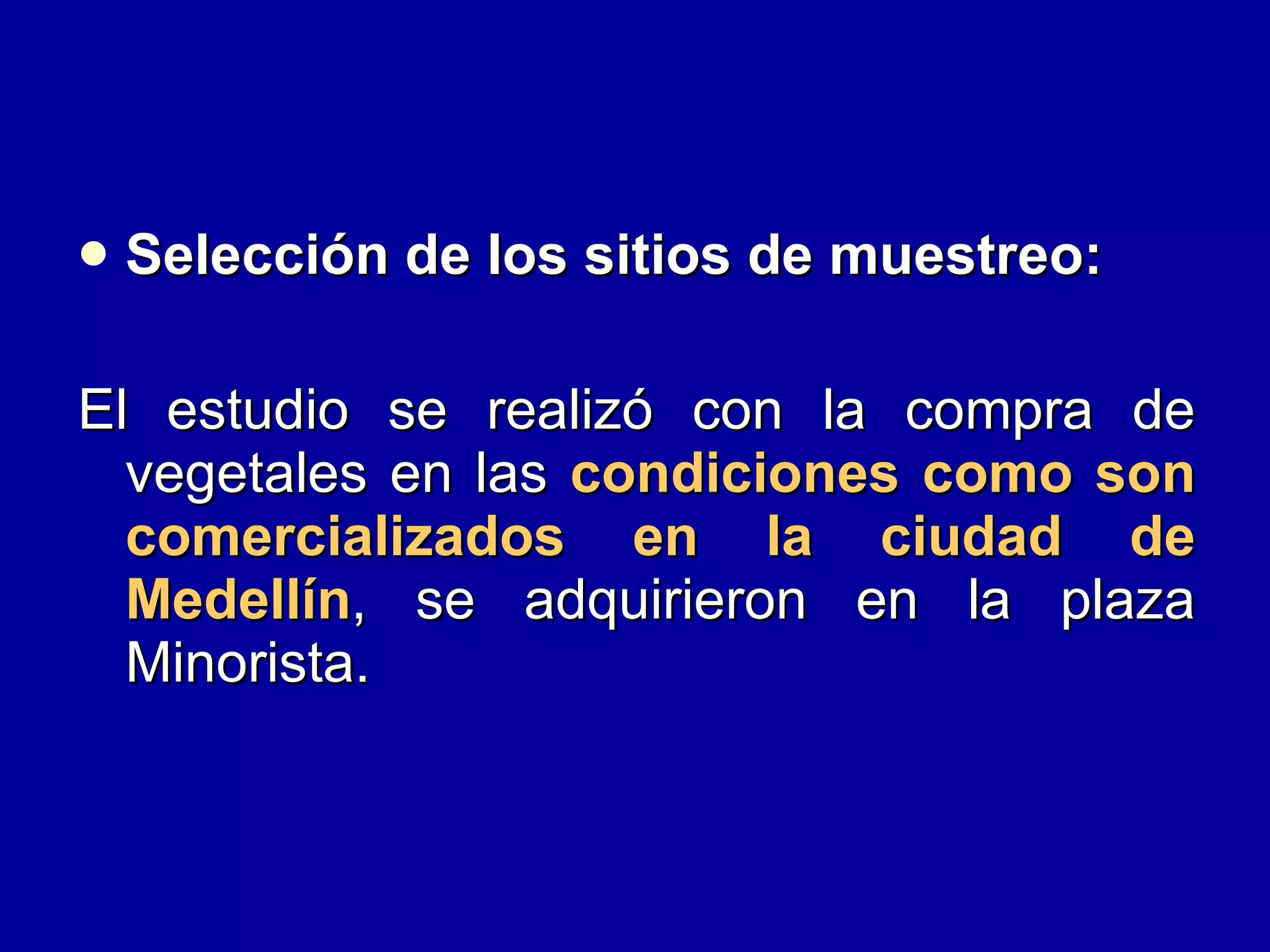 Selección de los sitios de muestreo:   El estudio se realizó con la compra de vegetales en las  condiciones como son comercializados en la ciudad de Medellín , se adquirieron en la plaza Minorista. 