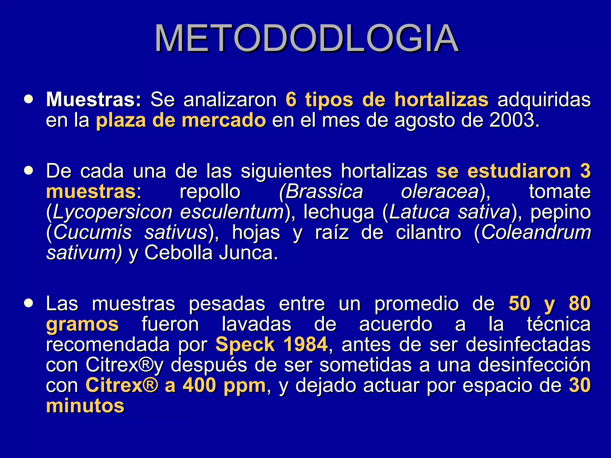 METODODLOGIA Muestras:  Se analizaron  6 tipos de hortalizas  adquiridas en la  plaza de mercado  en el mes de agosto de 2003. De cada una de las siguientes hortalizas  se estudiaron 3 muestras : repollo  (Brassica oleracea ), tomate ( Lycopersicon esculentum ), lechuga ( Latuca sativa ), pepino ( Cucumis sativus ), hojas y raíz de cilantro ( Coleandrum sativum)  y Cebolla Junca. Las muestras pesadas entre un promedio de  50 y 80 gramos  fueron lavadas de acuerdo a la técnica recomendada por  Speck 1984 , antes de ser desinfectadas con Citrex ® y después de ser sometidas a una desinfección con  Citrex ®  a 400 ppm , y dejado actuar por espacio de  30 minutos  