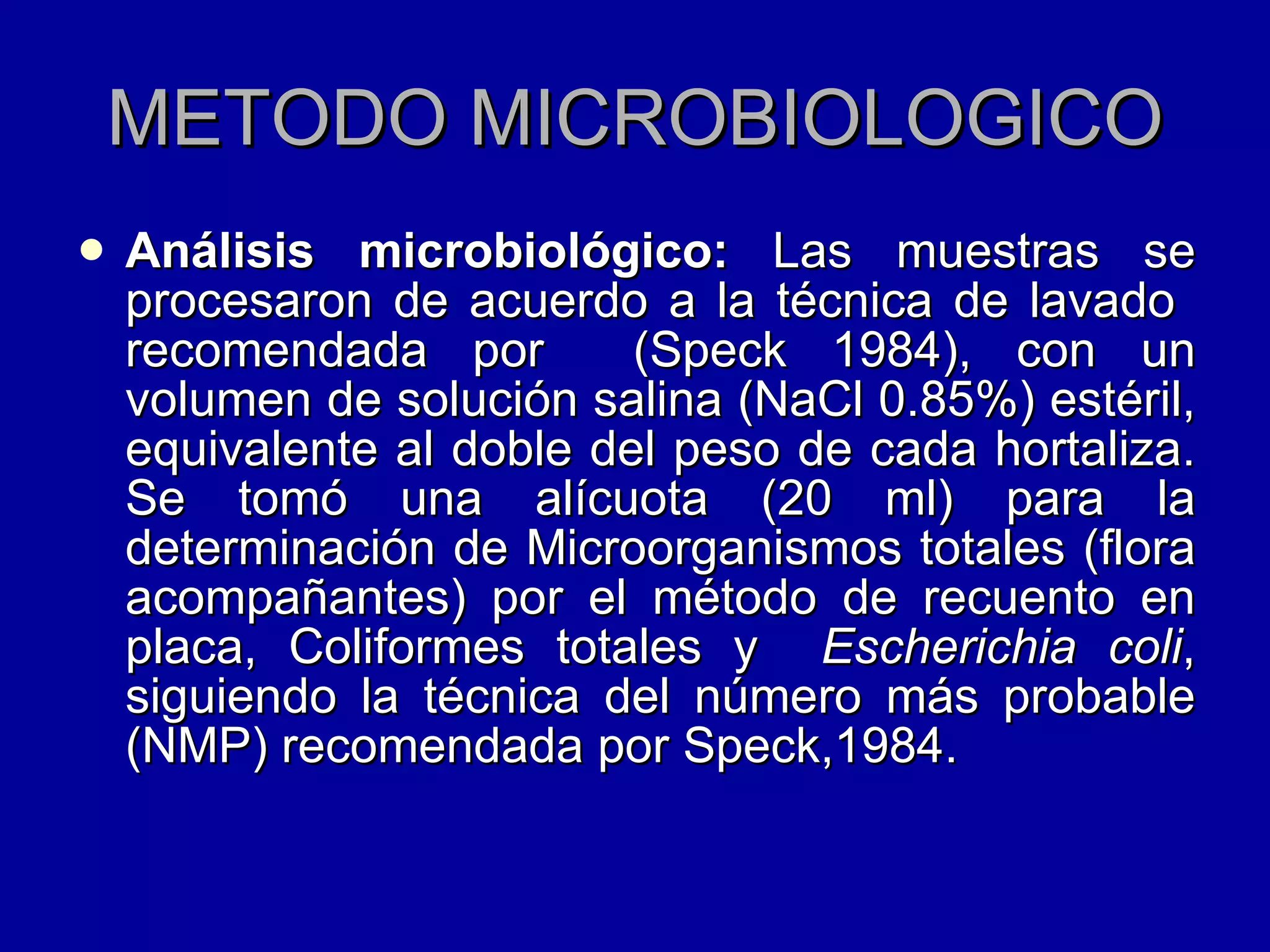 METODO MICROBIOLOGICO Análisis microbiológico:  Las muestras se procesaron de acuerdo a la técnica de lavado  recomendada por  (Speck 1984), con un volumen de solución salina (NaCl 0.85%) estéril, equivalente al doble del peso de cada hortaliza. Se tomó una alícuota (20 ml) para la determinación de Microorganismos totales (flora acompañantes) por el método de recuento en placa, Coliformes totales y  Escherichia coli , siguiendo la técnica del número más probable (NMP) recomendada por Speck,1984.  