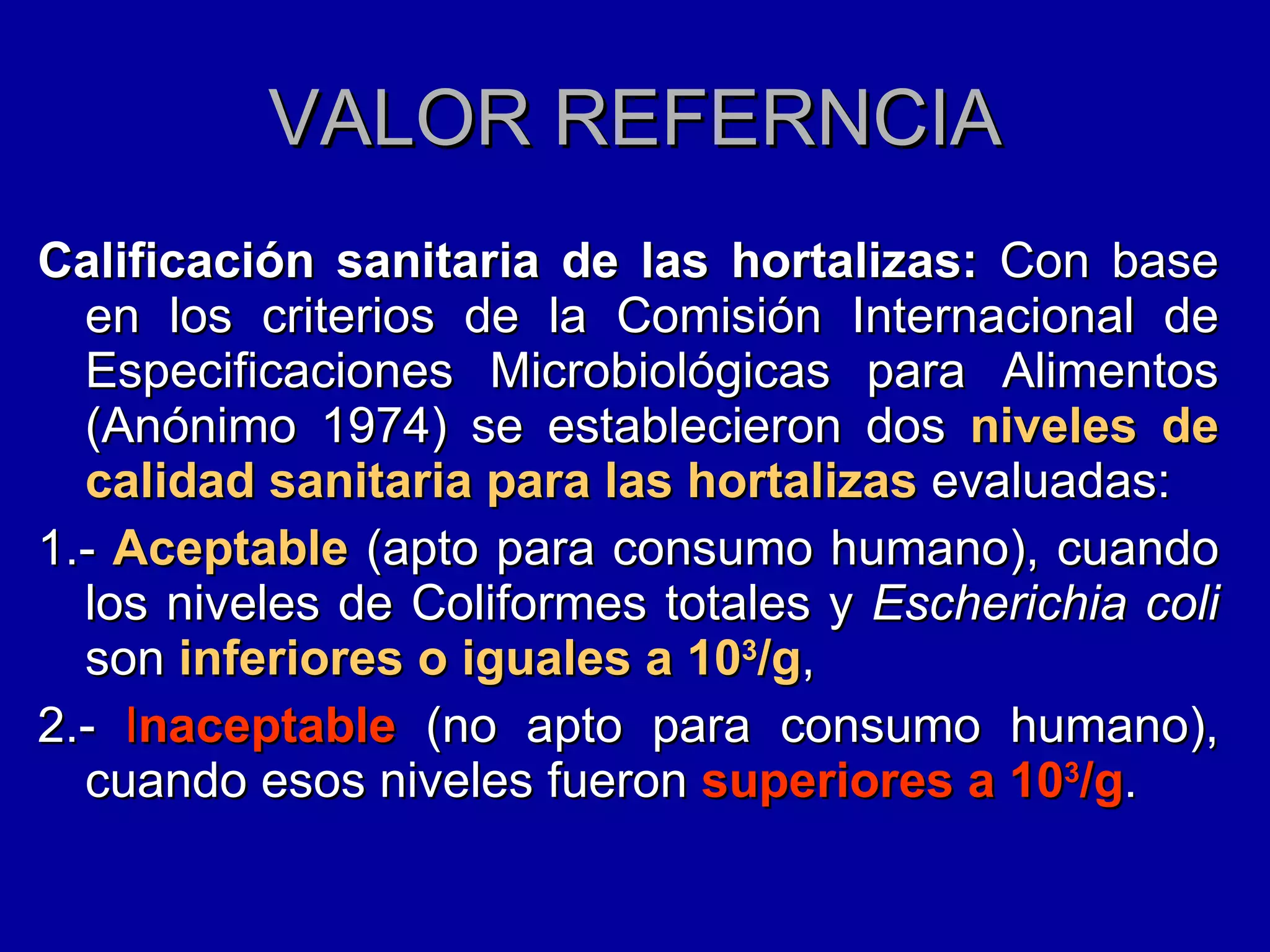 VALOR REFERNCIA Calificación sanitaria de las hortalizas:  Con base en los criterios de la Comisión Internacional de Especificaciones Microbiológicas para Alimentos (Anónimo 1974) se establecieron dos  niveles de calidad sanitaria para las hortalizas  evaluadas:  1.-  Aceptable  (apto para consumo humano), cuando los niveles de Coliformes totales y  Escherichia coli  son  inferiores o iguales a 10 3 /g , 2.-  I naceptable  (no apto para consumo humano), cuando esos niveles fueron  superiores a 10 3 /g . 