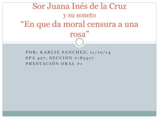 Sor Juana Inés de la Cruz 
y su soneto 
“En que da moral censura a una 
rosa” 
POR: KARLIE SANCHEZ, 1 1 / 10/ 14 
SPA 427 , SECCIÓN #:83317 
PRESTACIÓN ORAL #1 
 