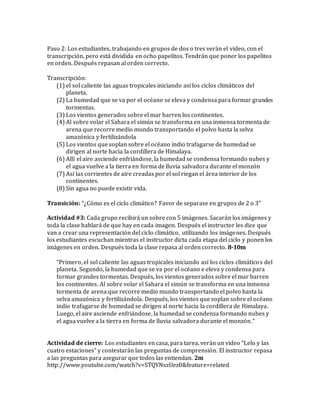 Paso 2: Los estudiantes, trabajando en grupos de dos o tres verán el video, con el
transcripción, pero está dividida en ocho papelitos. Tendrán que poner los papelitos
en orden. Después repasan al orden correcto.
Transcripción:
(1) el sol caliente las aguas tropicales iniciando así los ciclos climáticos del
planeta.
(2) La humedad que se va por el océano se eleva y condensa para formar grandes
tormentas.
(3) Los vientos generados sobre el mar barren los continentes.
(4) Al sobre volar el Sahara el simún se transforma en una inmensa tormenta de
arena que recorre medio mundo transportando el polvo hasta la selva
amazónica y fertilizándola
(5) Los vientos que soplan sobre el océano indio trafagarse de humedad se
dirigen al norte hacia la cordillera de Himalaya.
(6) Allí el aire asciende enfriándose, la humedad se condensa formando nubes y
el agua vuelve a la tierra en forma de lluvia salvadora durante el monzón
(7) Así las corrientes de aire creadas por el sol riegan el área interior de los
continentes.
(8) Sin agua no puede existir vida.
Transición: “¿Cómo es el ciclo climático? Favor de separase en grupos de 2 o 3”
Actividad #3: Cada grupo recibirá un sobre con 5 imágenes. Sacarán los imágenes y
toda la clase hablará de que hay en cada imagen. Después el instructor les dice que
van a crear una representación del ciclo climático, utilizando los imágenes. Después
los estudiantes escuchan mientras el instructor dicta cada etapa del ciclo y ponen los
imágenes en orden. Después toda la clase repasa al orden correcto. 8-10m
“Primero, el sol caliente las aguas tropicales iniciando así los ciclos climáticos del
planeta. Segundo, la humedad que se va por el océano e eleva y condensa para
formar grandes tormentas. Después, los vientos generados sobre el mar barren
los continentes. Al sobre volar el Sahara el simún se transforma en una inmensa
tormenta de arena que recorre medio mundo transportando el polvo hasta la
selva amazónica y fertilizándola. Después, los vientos que soplan sobre el océano
indio trafagarse de humedad se dirigen al norte hacia la cordillera de Himalaya.
Luego, el aire asciende enfriándose, la humedad se condensa formando nubes y
el agua vuelve a la tierra en forma de lluvia salvadora durante el monzón.”
Actividad de cierre: Los estudiantes en casa, para tarea, verán un video “Lelo y las
cuatro estaciones” y contestarán las preguntas de comprensión. El instructor repasa
a las preguntas para asegurar que todos las entiendan. 2m
http://www.youtube.com/watch?v=STQYNxzUez0&feature=related
 