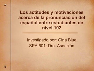 Los actitudes y motivaciones acerca de la pronunciaci ón del español entre estudiantes de nivel 102 Investigado por: Gina Blue SPA 601: Dra. Asenci ón 