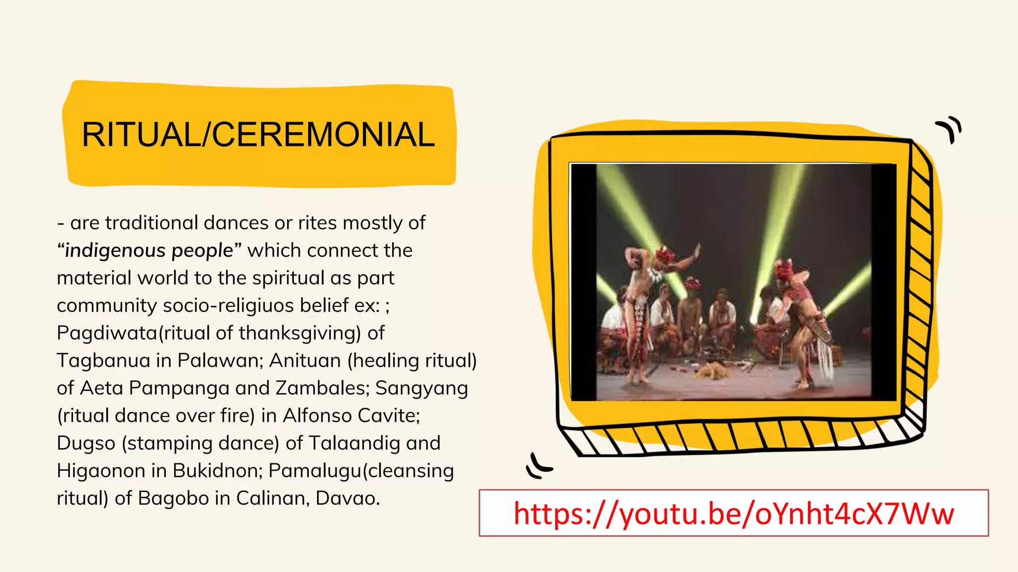 RITUAL/CEREMONIAL
- are traditional dances or rites mostly of
“indigenous people” which connect the
material world to the spiritual as part
community socio-religiuos belief ex: ;
Pagdiwata(ritual of thanksgiving) of
Tagbanua in Palawan; Anituan (healing ritual)
of Aeta Pampanga and Zambales; Sangyang
(ritual dance over fire) in Alfonso Cavite;
Dugso (stamping dance) of Talaandig and
Higaonon in Bukidnon; Pamalugu(cleansing
ritual) of Bagobo in Calinan, Davao.
https://youtu.be/oYnht4cX7Ww
 
