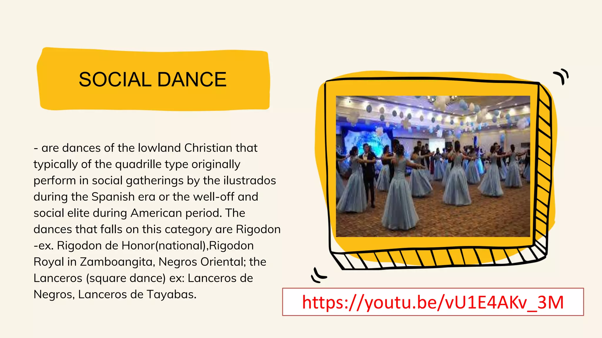 SOCIAL DANCE
- are dances of the lowland Christian that
typically of the quadrille type originally
perform in social gatherings by the ilustrados
during the Spanish era or the well-off and
social elite during American period. The
dances that falls on this category are Rigodon
-ex. Rigodon de Honor(national),Rigodon
Royal in Zamboangita, Negros Oriental; the
Lanceros (square dance) ex: Lanceros de
Negros, Lanceros de Tayabas.
https://youtu.be/vU1E4AKv_3M
 