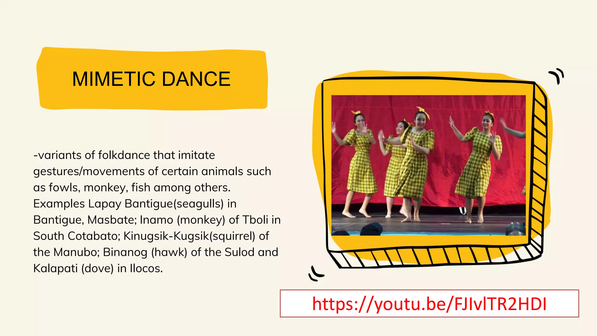 MIMETIC DANCE
-variants of folkdance that imitate
gestures/movements of certain animals such
as fowls, monkey, fish among others.
Examples Lapay Bantigue(seagulls) in
Bantigue, Masbate; Inamo (monkey) of Tboli in
South Cotabato; Kinugsik-Kugsik(squirrel) of
the Manubo; Binanog (hawk) of the Sulod and
Kalapati (dove) in Ilocos.
https://youtu.be/FJIvlTR2HDI
 