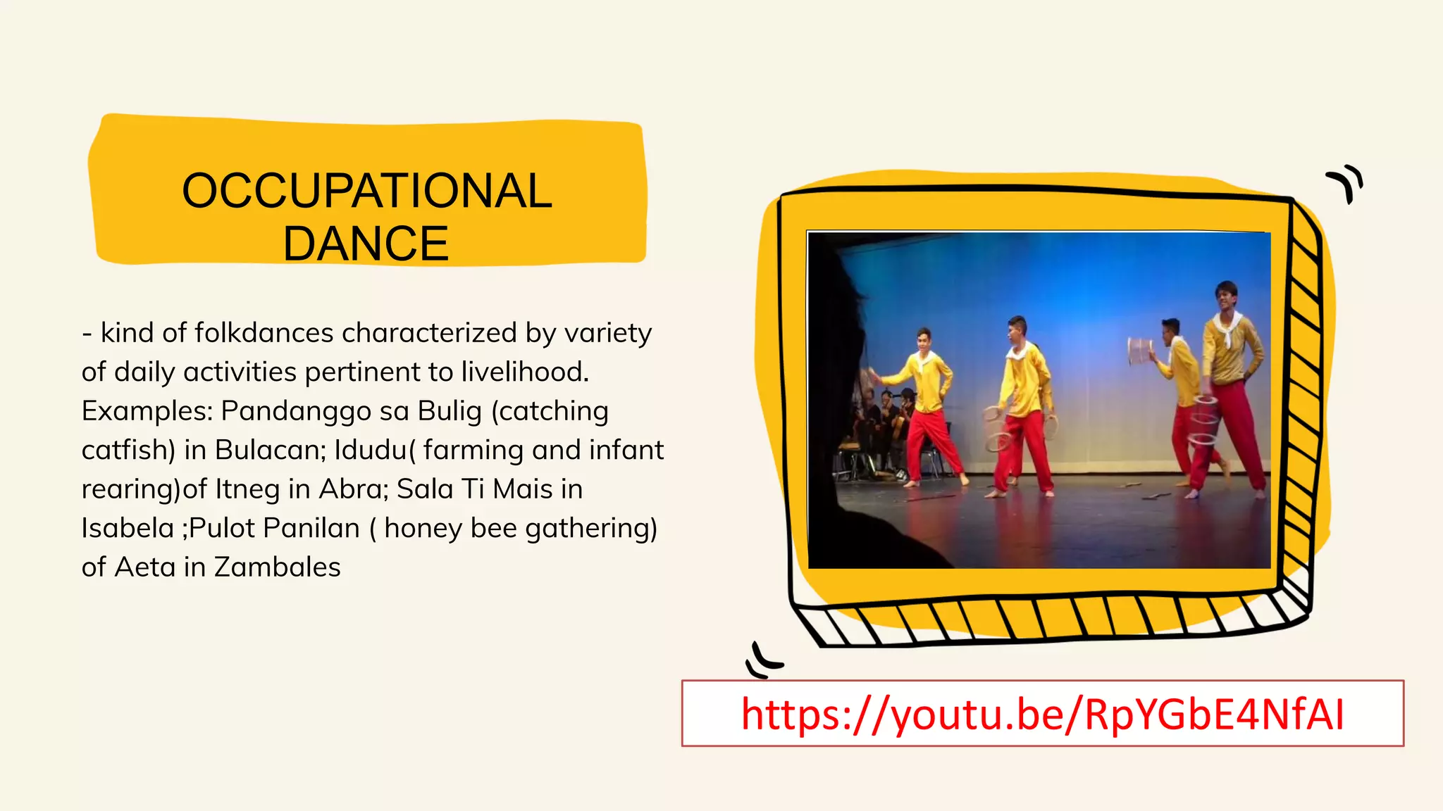 OCCUPATIONAL
DANCE
- kind of folkdances characterized by variety
of daily activities pertinent to livelihood.
Examples: Pandanggo sa Bulig (catching
catfish) in Bulacan; Idudu( farming and infant
rearing)of Itneg in Abra; Sala Ti Mais in
Isabela ;Pulot Panilan ( honey bee gathering)
of Aeta in Zambales
https://youtu.be/RpYGbE4NfAI
 