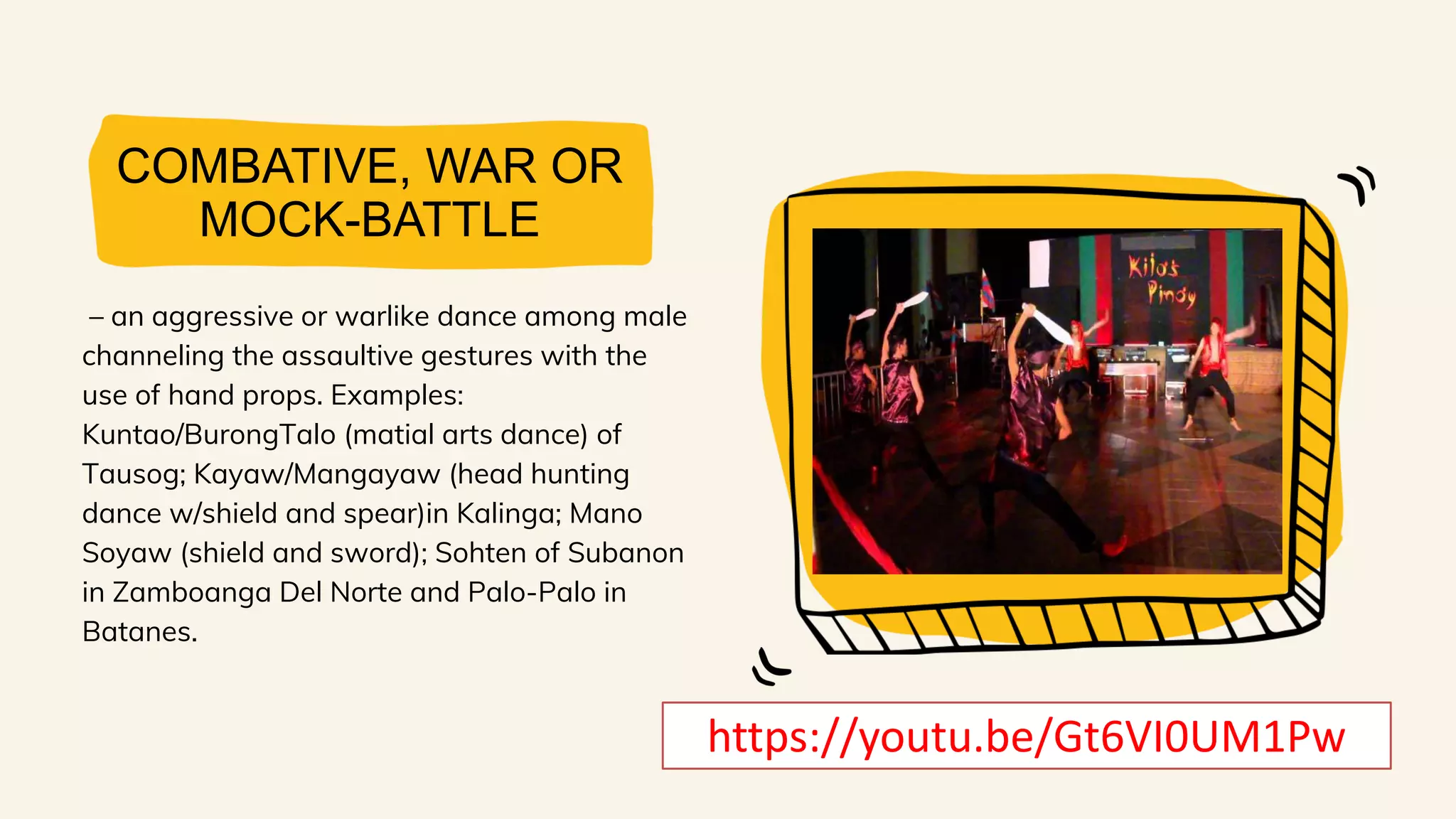 COMBATIVE, WAR OR
MOCK-BATTLE
– an aggressive or warlike dance among male
channeling the assaultive gestures with the
use of hand props. Examples:
Kuntao/BurongTalo (matial arts dance) of
Tausog; Kayaw/Mangayaw (head hunting
dance w/shield and spear)in Kalinga; Mano
Soyaw (shield and sword); Sohten of Subanon
in Zamboanga Del Norte and Palo-Palo in
Batanes.
https://youtu.be/Gt6VI0UM1Pw
 