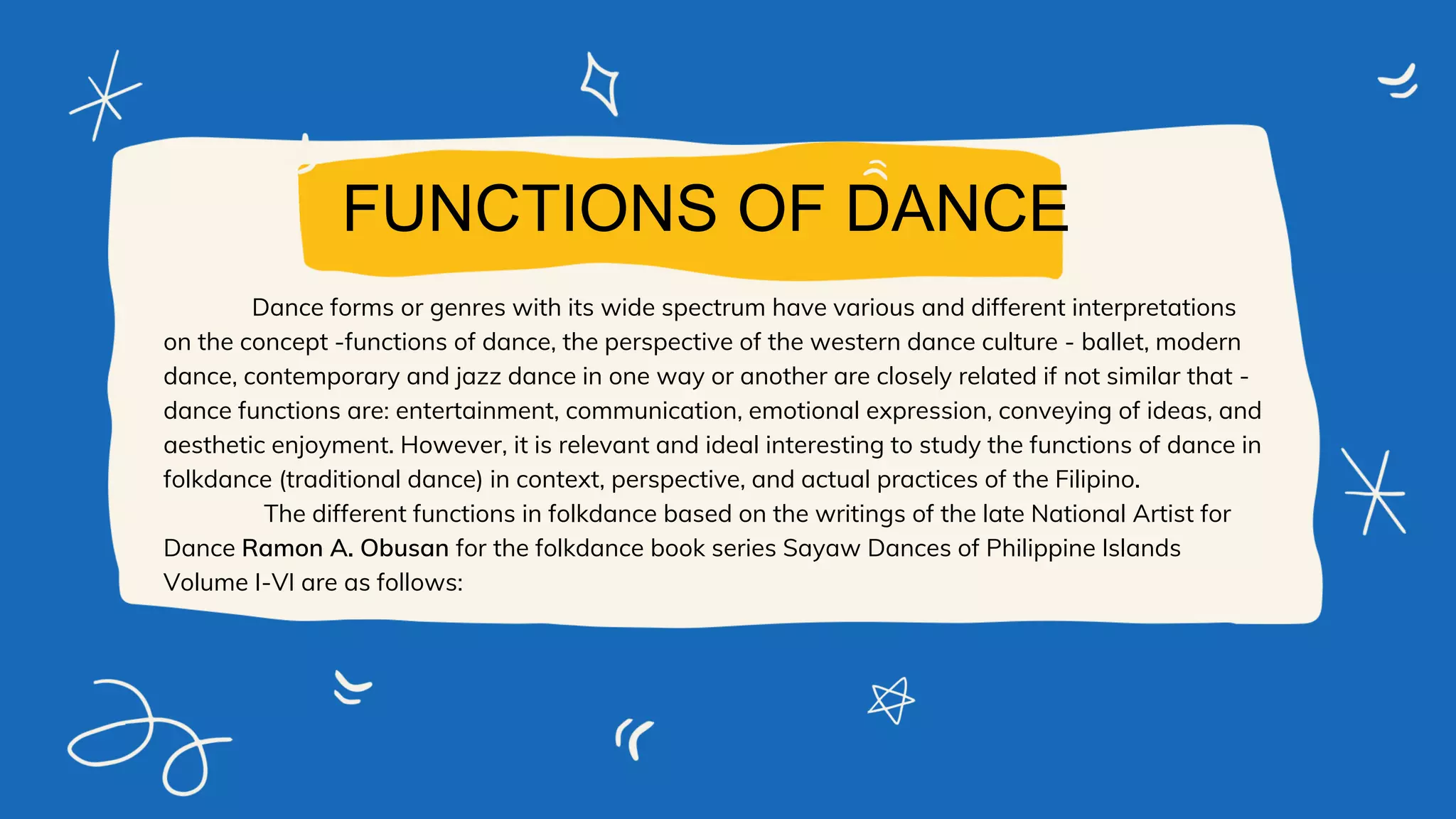 Dance forms or genres with its wide spectrum have various and different interpretations
on the concept -functions of dance, the perspective of the western dance culture - ballet, modern
dance, contemporary and jazz dance in one way or another are closely related if not similar that -
dance functions are: entertainment, communication, emotional expression, conveying of ideas, and
aesthetic enjoyment. However, it is relevant and ideal interesting to study the functions of dance in
folkdance (traditional dance) in context, perspective, and actual practices of the Filipino.
The different functions in folkdance based on the writings of the late National Artist for
Dance Ramon A. Obusan for the folkdance book series Sayaw Dances of Philippine Islands
Volume I-VI are as follows:
FUNCTIONS OF DANCE
 