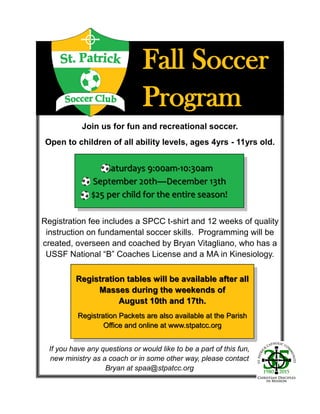 Fall SoccerFall Soccer
ProgramProgram
Join us for fun and recreational soccer.
Open to children of all ability levels, ages 4yrs - 11yrs old.
Saturdays 9:00amSaturdays 9:00am--10:30am10:30am
September 20thSeptember 20th——December 13thDecember 13th
$25 per child for the entire season!$25 per child for the entire season!
Registration fee includes a SPCC t-shirt and 12 weeks of quality
instruction on fundamental soccer skills. Programming will be
created, overseen and coached by Bryan Vitagliano, who has a
USSF National “B” Coaches License and a MA in Kinesiology.
Registration tables will be available after allRegistration tables will be available after all
Masses during the weekends ofMasses during the weekends of
August 10th and 17th.August 10th and 17th.
Registration Packets are also available at the ParishRegistration Packets are also available at the Parish
Office and online at www.stpatcc.orgOffice and online at www.stpatcc.org
If you have any questions or would like to be a part of this fun,
new ministry as a coach or in some other way, please contact
Bryan at spaa@stpatcc.org
 